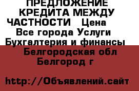 ПРЕДЛОЖЕНИЕ КРЕДИТА МЕЖДУ ЧАСТНОСТИ › Цена ­ 0 - Все города Услуги » Бухгалтерия и финансы   . Белгородская обл.,Белгород г.